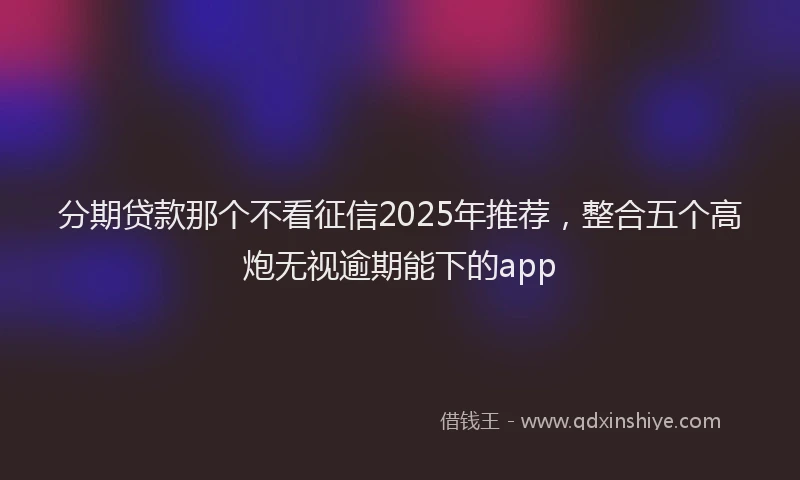 分期贷款那个不看征信2025年推荐，整合五个高炮无视逾期能下的app