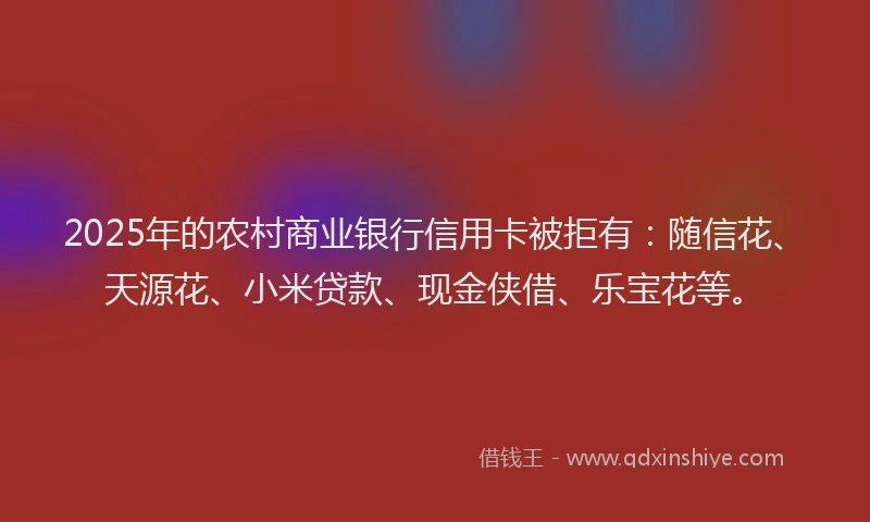 2025年的农村商业银行信用卡被拒有：随信花、天源花、小米贷款、现金侠借、乐宝花等。