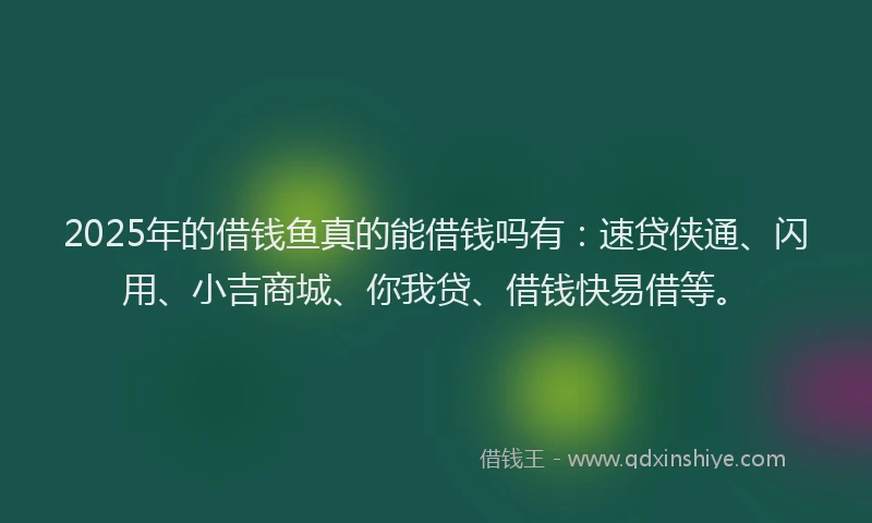 2025年的借钱鱼真的能借钱吗有：速贷侠通、闪用、小吉商城、你我贷、借钱快易借等。