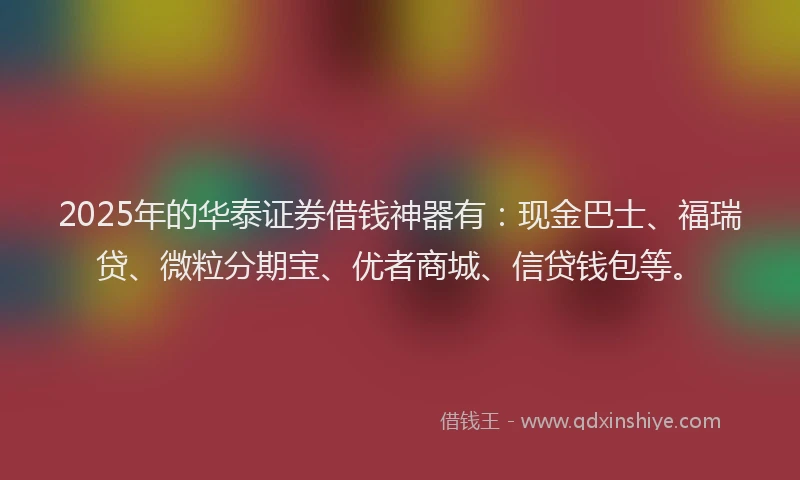2025年的华泰证券借钱神器有：现金巴士、福瑞贷、微粒分期宝、优者商城、信贷钱包等。