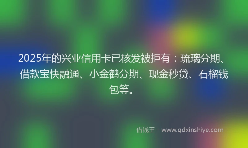 2025年的兴业信用卡已核发被拒有：琉璃分期、借款宝快融通、小金鹤分期、现金秒贷、石榴钱包等。