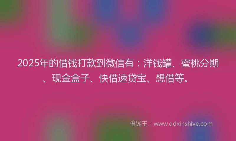 2025年的借钱打款到微信有：洋钱罐、蜜桃分期、现金盒子、快借速贷宝、想借等。
