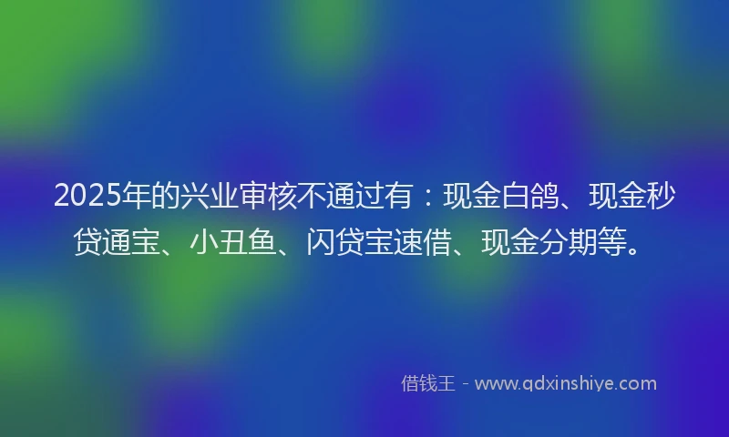 2025年的兴业审核不通过有：现金白鸽、现金秒贷通宝、小丑鱼、闪贷宝速借、现金分期等。