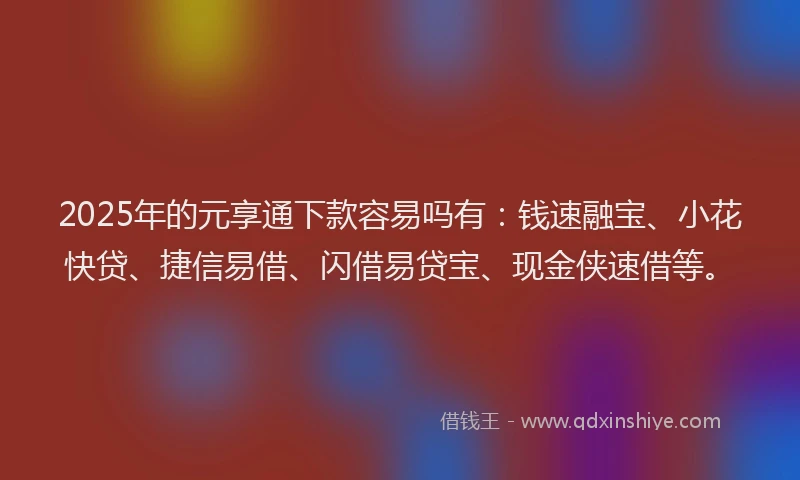 2025年的元享通下款容易吗有：钱速融宝、小花快贷、捷信易借、闪借易贷宝、现金侠速借等。