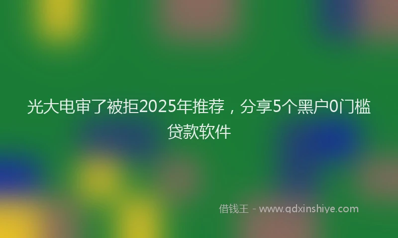 光大电审了被拒2025年推荐，分享5个黑户0门槛贷款软件