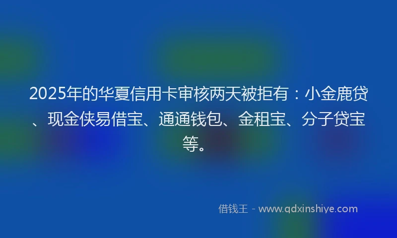 2025年的华夏信用卡审核两天被拒有：小金鹿贷、现金侠易借宝、通通钱包、金租宝、分子贷宝等。