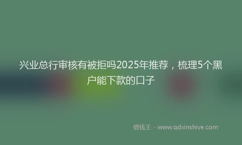 兴业总行审核有被拒吗2025年推荐，梳理5个黑户能下款的口子