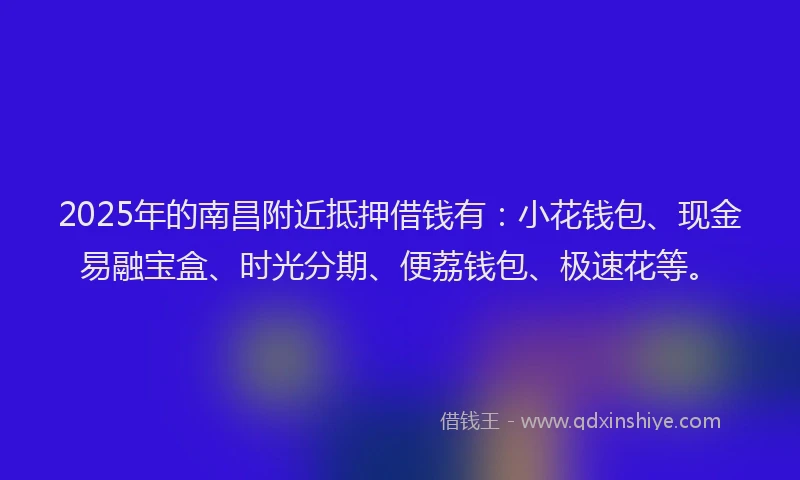 2025年的南昌附近抵押借钱有：小花钱包、现金易融宝盒、时光分期、便荔钱包、极速花等。
