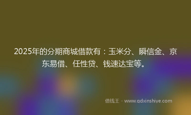 2025年的分期商城借款有：玉米分、瞬信金、京东易借、任性贷、钱速达宝等。