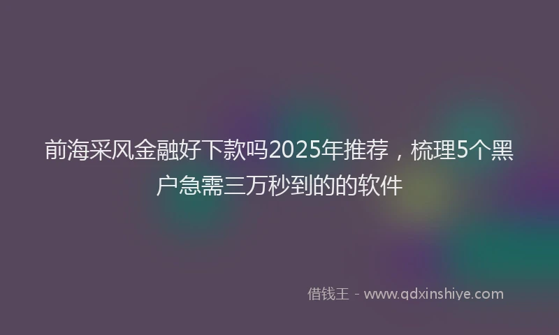 前海采风金融好下款吗2025年推荐，梳理5个黑户急需三万秒到的的软件