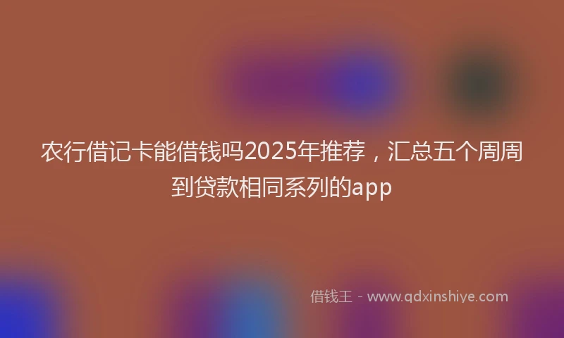 农行借记卡能借钱吗2025年推荐，汇总五个周周到贷款相同系列的app