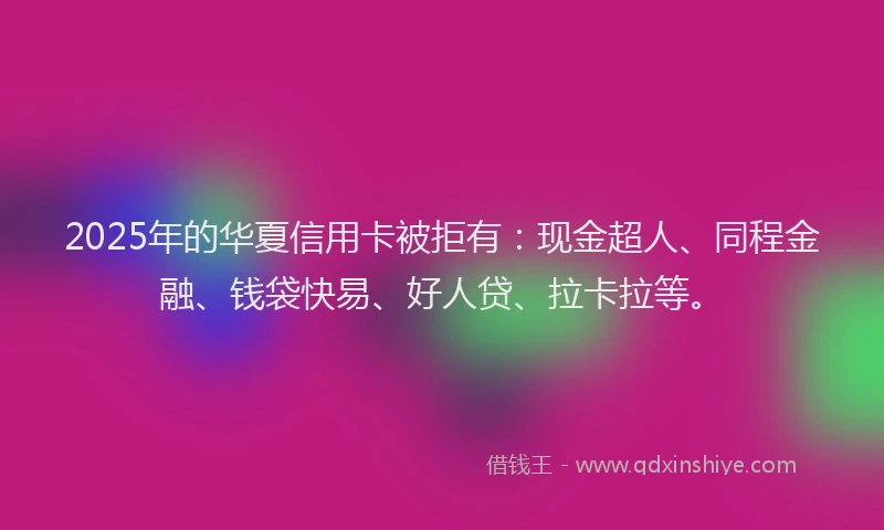 2025年的华夏信用卡被拒有：现金超人、同程金融、钱袋快易、好人贷、拉卡拉等。