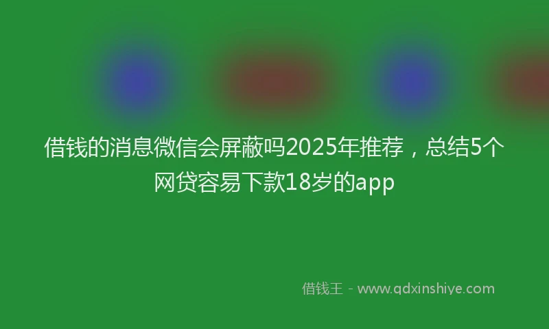 借钱的消息微信会屏蔽吗2025年推荐，总结5个网贷容易下款18岁的app