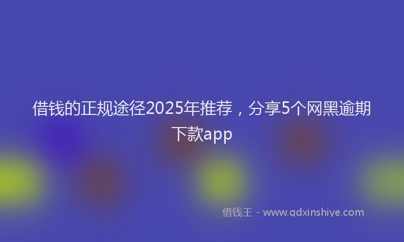 借钱的正规途径2025年推荐，分享5个网黑逾期下款app