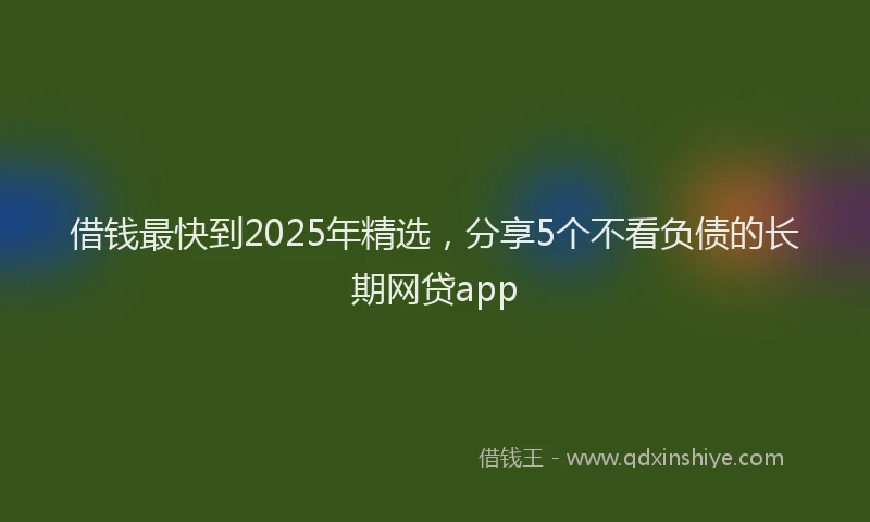 借钱最快到2025年精选，分享5个不看负债的长期网贷app