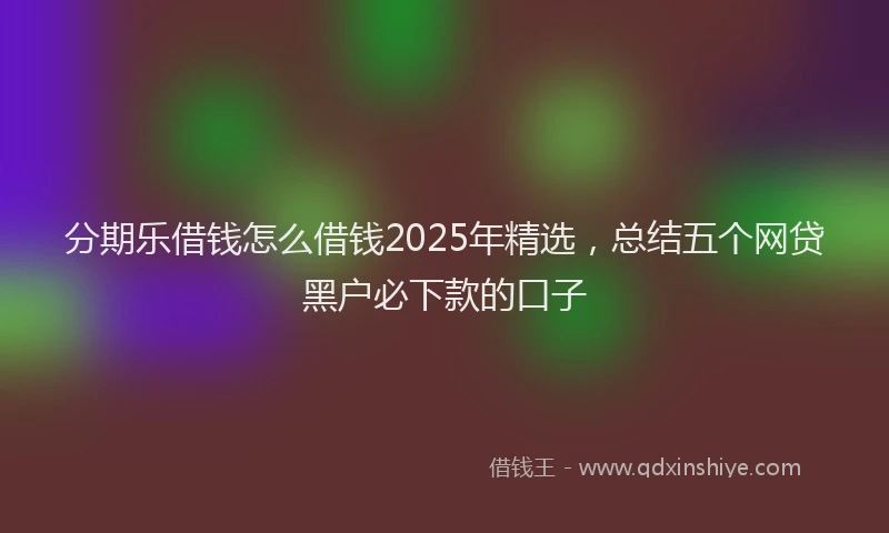 分期乐借钱怎么借钱2025年精选，总结五个网贷黑户必下款的口子