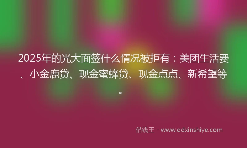 2025年的光大面签什么情况被拒有：美团生活费、小金鹿贷、现金蜜蜂贷、现金点点、新希望等。
