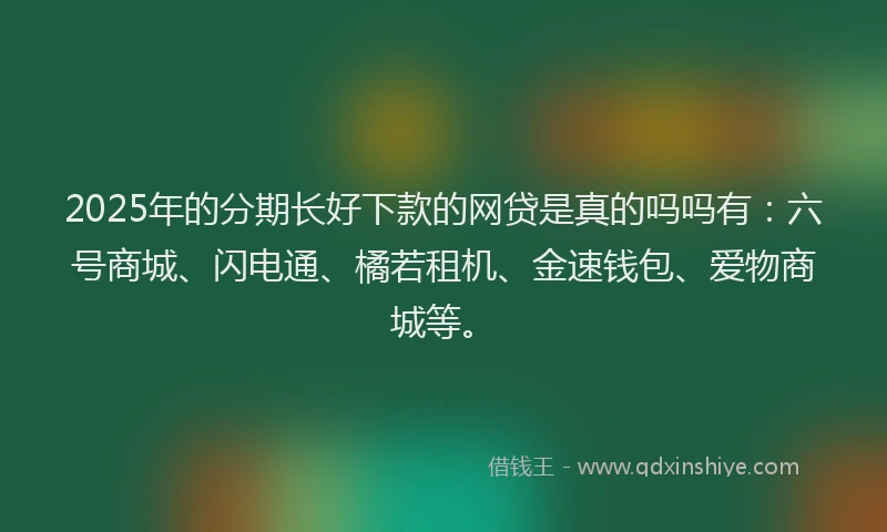 2025年的分期长好下款的网贷是真的吗吗有：六号商城、闪电通、橘若租机、金速钱包、爱物商城等。