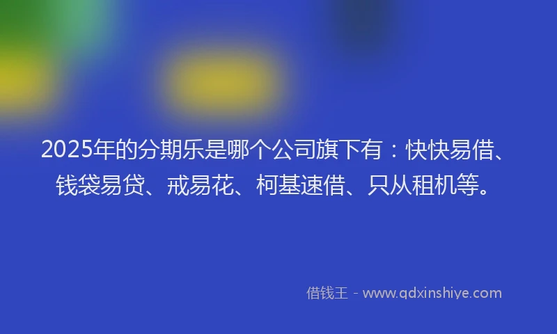 2025年的分期乐是哪个公司旗下有：快快易借、钱袋易贷、戒易花、柯基速借、只从租机等。