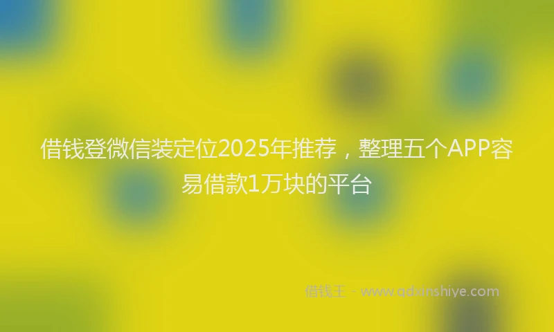 借钱登微信装定位2025年推荐，整理五个APP容易借款1万块的平台