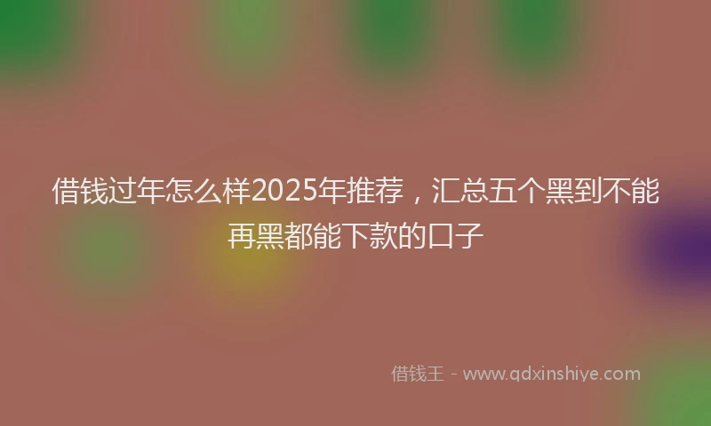 借钱过年怎么样2025年推荐，汇总五个黑到不能再黑都能下款的口子