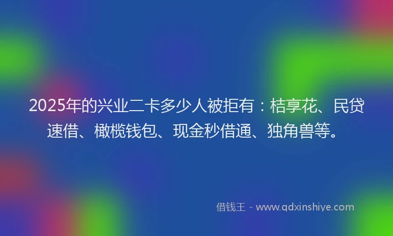 2025年的兴业二卡多少人被拒有：桔享花、民贷速借、橄榄钱包、现金秒借通、独角兽等。