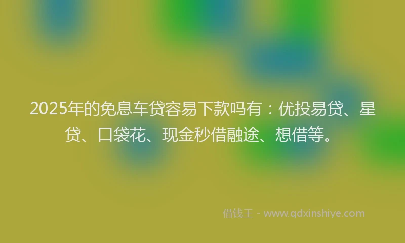 2025年的免息车贷容易下款吗有：优投易贷、星贷、口袋花、现金秒借融途、想借等。