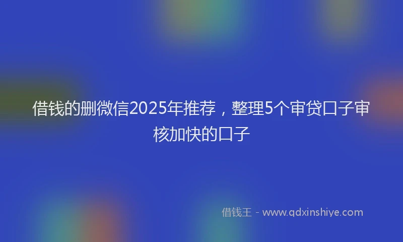 借钱的删微信2025年推荐，整理5个审贷口子审核加快的口子