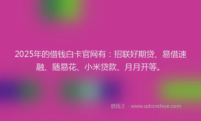 2025年的借钱白卡官网有：招联好期贷、易借速融、随易花、小米贷款、月月开等。