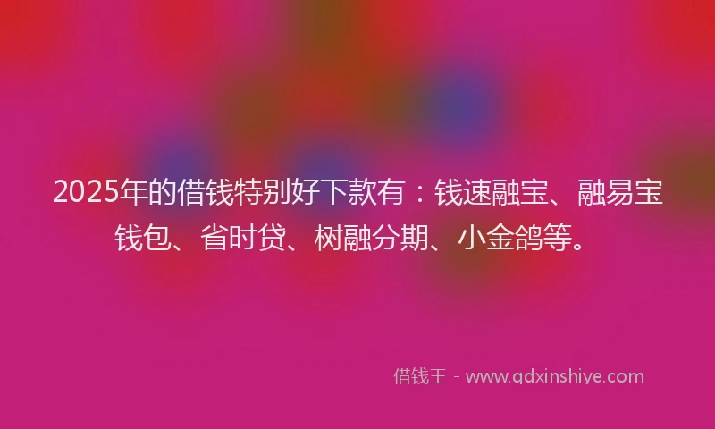 2025年的借钱特别好下款有：钱速融宝、融易宝钱包、省时贷、树融分期、小金鸽等。