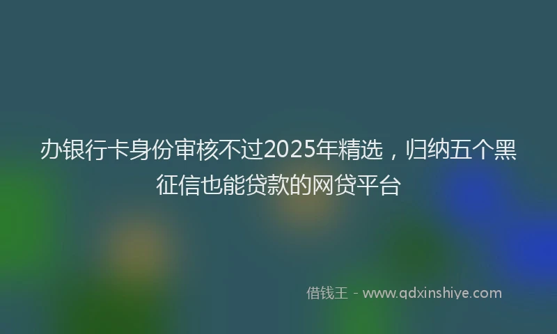 办银行卡身份审核不过2025年精选，归纳五个黑征信也能贷款的网贷平台