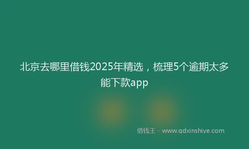 北京去哪里借钱2025年精选，梳理5个逾期太多能下款app