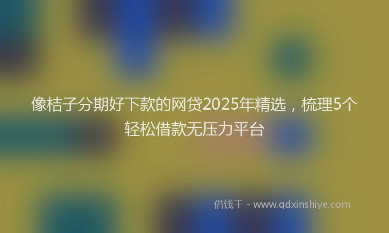 像桔子分期好下款的网贷2025年精选，梳理5个轻松借款无压力平台
