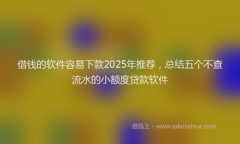 借钱的软件容易下款2025年推荐，总结五个不查流水的小额度贷款软件