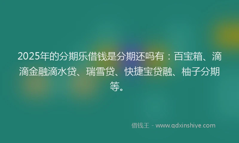 2025年的分期乐借钱是分期还吗有：百宝箱、滴滴金融滴水贷、瑞雪贷、快捷宝贷融、柚子分期等。