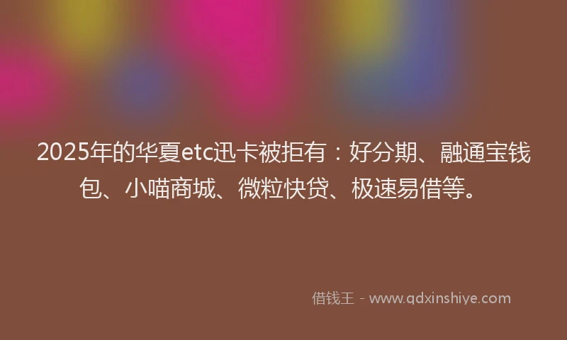 2025年的华夏etc迅卡被拒有：好分期、融通宝钱包、小喵商城、微粒快贷、极速易借等。