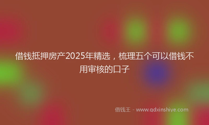 借钱抵押房产2025年精选，梳理五个可以借钱不用审核的口子