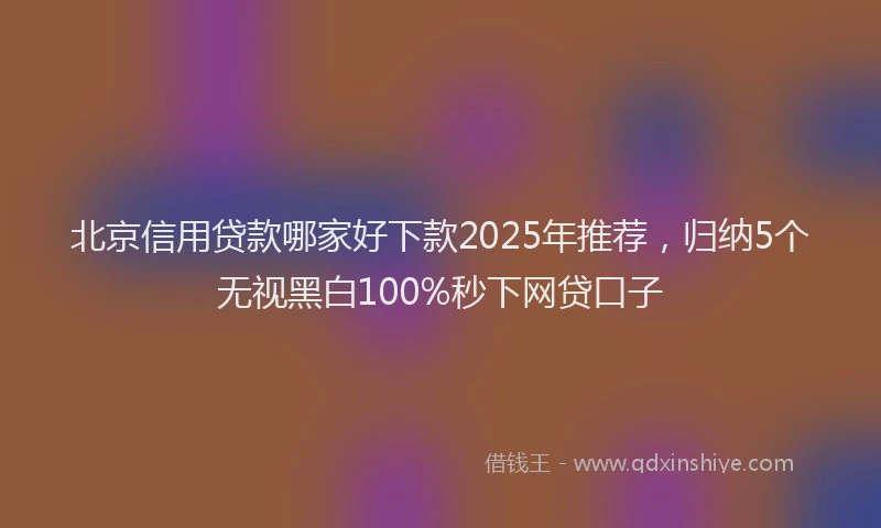 北京信用贷款哪家好下款2025年推荐，归纳5个无视黑白100%秒下网贷口子