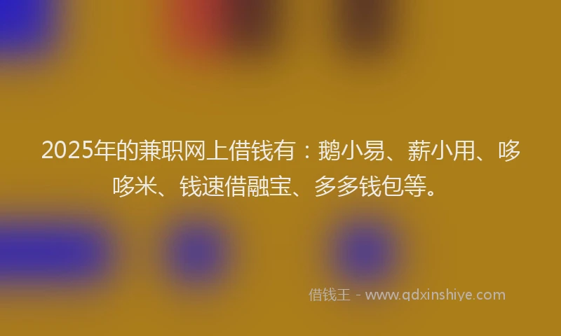 2025年的兼职网上借钱有：鹅小易、薪小用、哆哆米、钱速借融宝、多多钱包等。