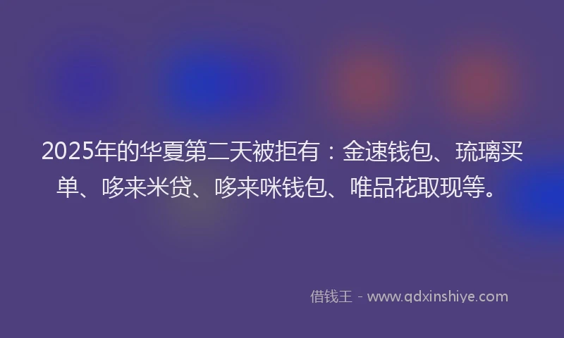 2025年的华夏第二天被拒有：金速钱包、琉璃买单、哆来米贷、哆来咪钱包、唯品花取现等。