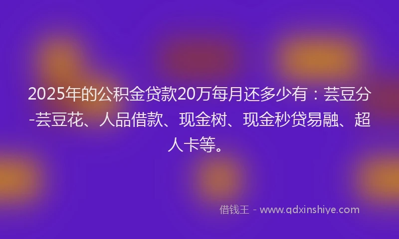 2025年的公积金贷款20万每月还多少有：芸豆分-芸豆花、人品借款、现金树、现金秒贷易融、超人卡等。