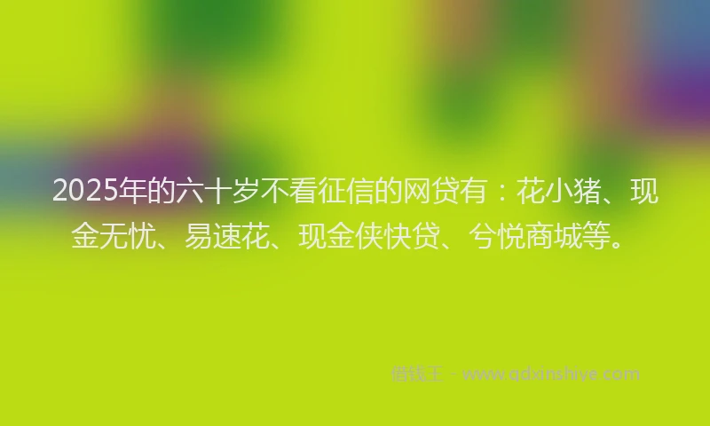2025年的六十岁不看征信的网贷有：花小猪、现金无忧、易速花、现金侠快贷、兮悦商城等。