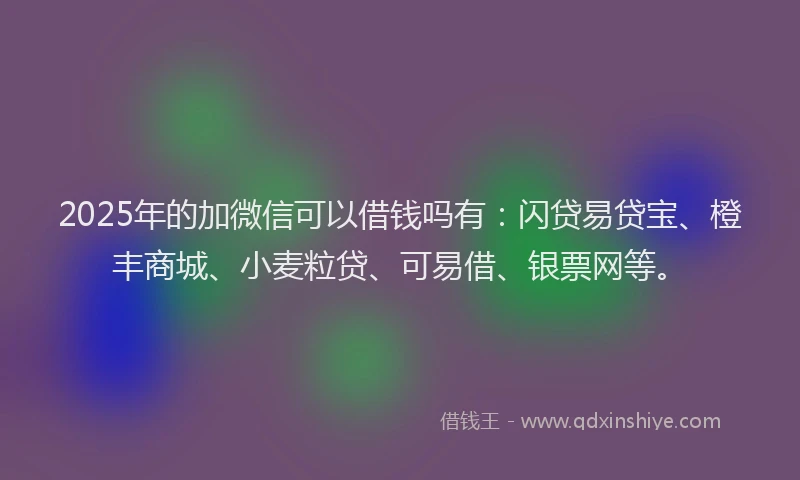 2025年的加微信可以借钱吗有：闪贷易贷宝、橙丰商城、小麦粒贷、可易借、银票网等。