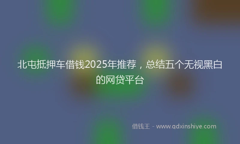 北屯抵押车借钱2025年推荐，总结五个无视黑白的网贷平台