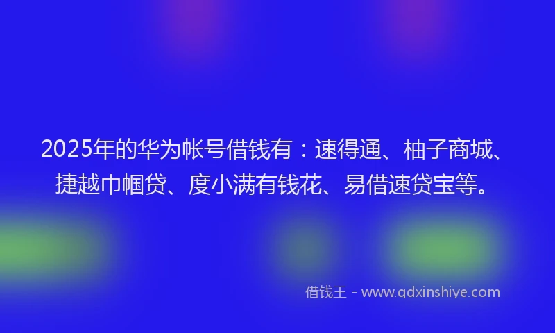 2025年的华为帐号借钱有：速得通、柚子商城、捷越巾帼贷、度小满有钱花、易借速贷宝等。