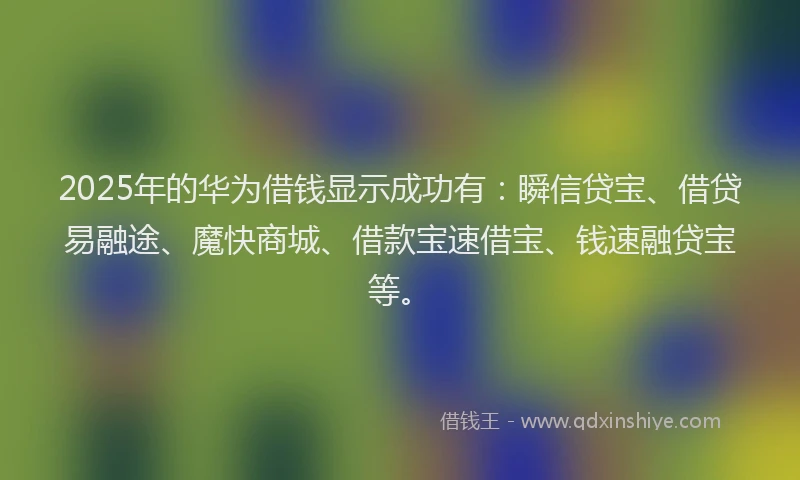 2025年的华为借钱显示成功有：瞬信贷宝、借贷易融途、魔快商城、借款宝速借宝、钱速融贷宝等。
