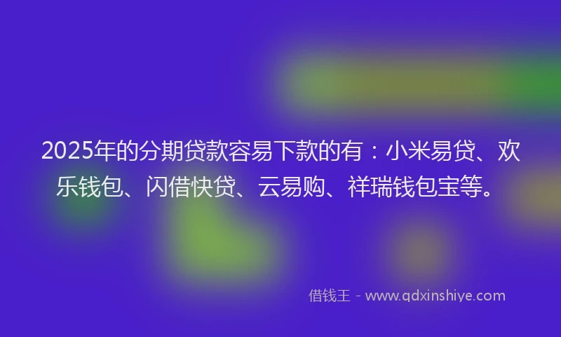 2025年的分期贷款容易下款的有：小米易贷、欢乐钱包、闪借快贷、云易购、祥瑞钱包宝等。