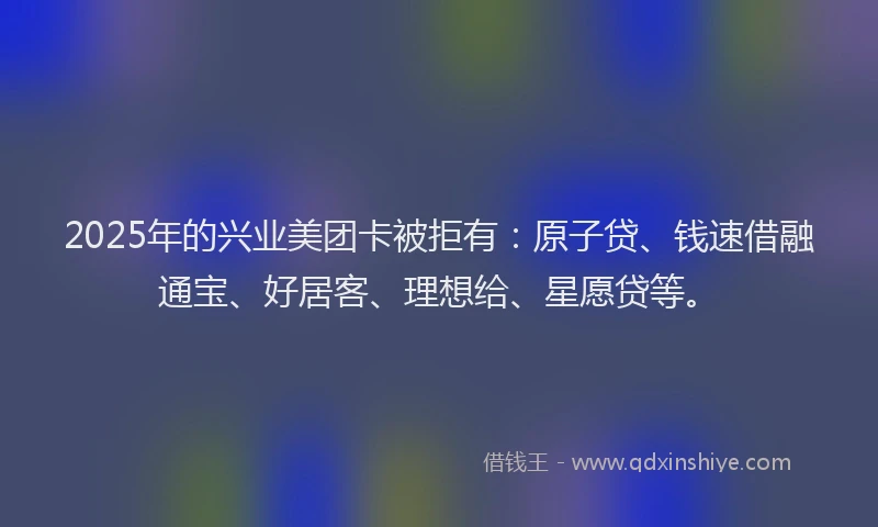 2025年的兴业美团卡被拒有：原子贷、钱速借融通宝、好居客、理想给、星愿贷等。