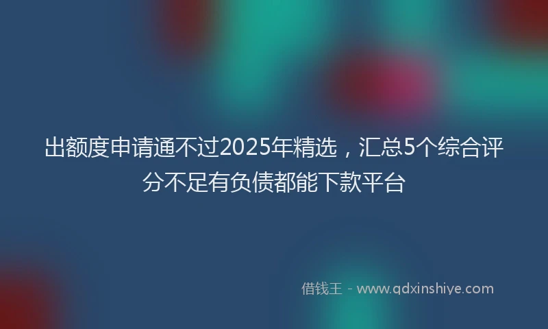 出额度申请通不过2025年精选，汇总5个综合评分不足有负债都能下款平台