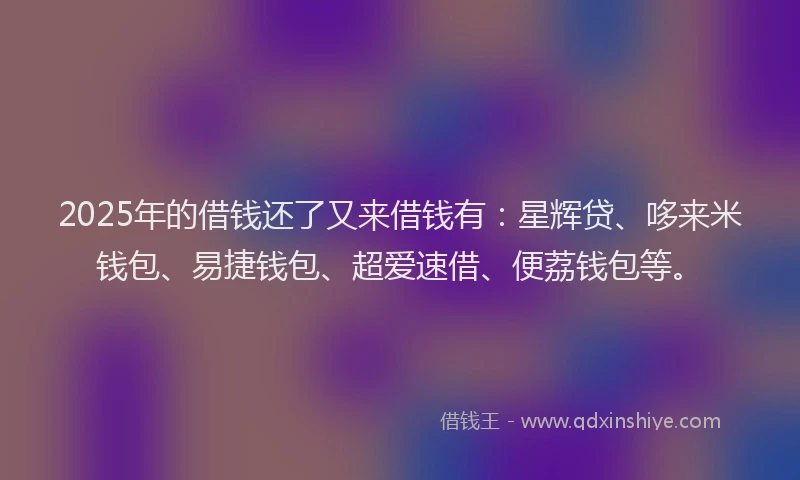 2025年的借钱还了又来借钱有：星辉贷、哆来米钱包、易捷钱包、超爱速借、便荔钱包等。